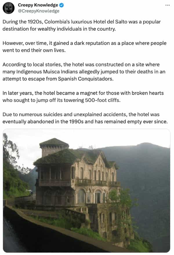 creepy tweets Creepy Knowledge O @CreepyKnowledge During the 1920s, Colombia's luxurious Hotel del Salto was a popular destination for wealthy individuals in the country. However, over time, it gained a dark reputation as a place where people went to end their own lives. According to local stories, the hotel was constructed on a site where many Indigenous Musca Indians allegedly jumped to their deaths in an attempt to escape from Spanish Conquistadors. In later years, the hotel became a magnet for those with broken hearts who sought to jump off its towering 500-foot cliffs. Due to numerous suicides and unexplained accidents, the hotel was eventually abandoned in the 1990s and has remained empty ever since.