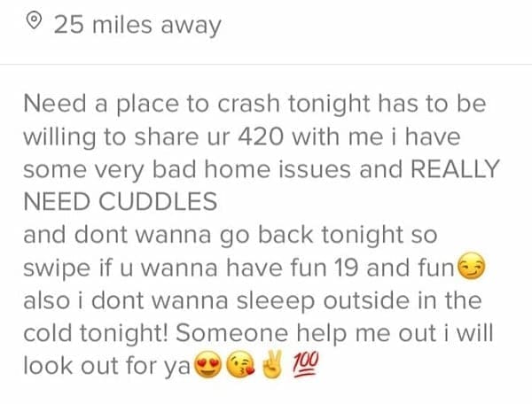 Need a place to crash tonight has to be willing to share ur 420 with me i have some very bad home issues and REALLY NEED CUDDLES and dont wanna go back tonight so swipe if u wanna have fun 19 and fun€ also i dont wanna sleep outside in the cold tonight! Someone help