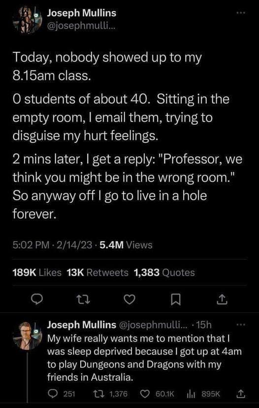 D&D memes Today, nobody showed up to my 8.15am class. O students of about 40. Sitting in the empty room, I email them, trying to disguise my hurt feelings. 2 mins later, I get a reply: "Professor, we think you might be in the wrong room." So anyway off I go to live in a hole forever.