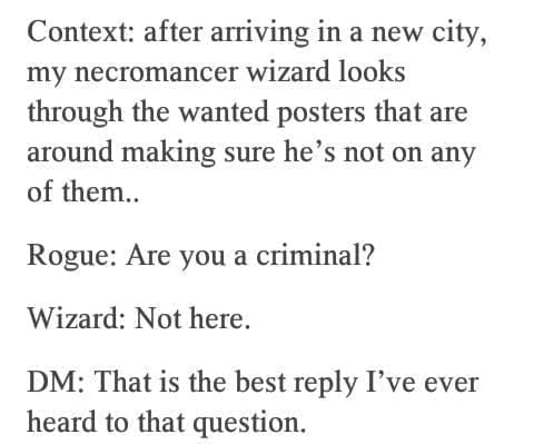 D&D memes Context: after arriving in a new city, my necromancer wizard looks through the wanted posters that are around making sure he's not on any of them.. Rogue: Are you a criminal? Wizard: Not here. DM: That is the best reply I've ever heard to that question.