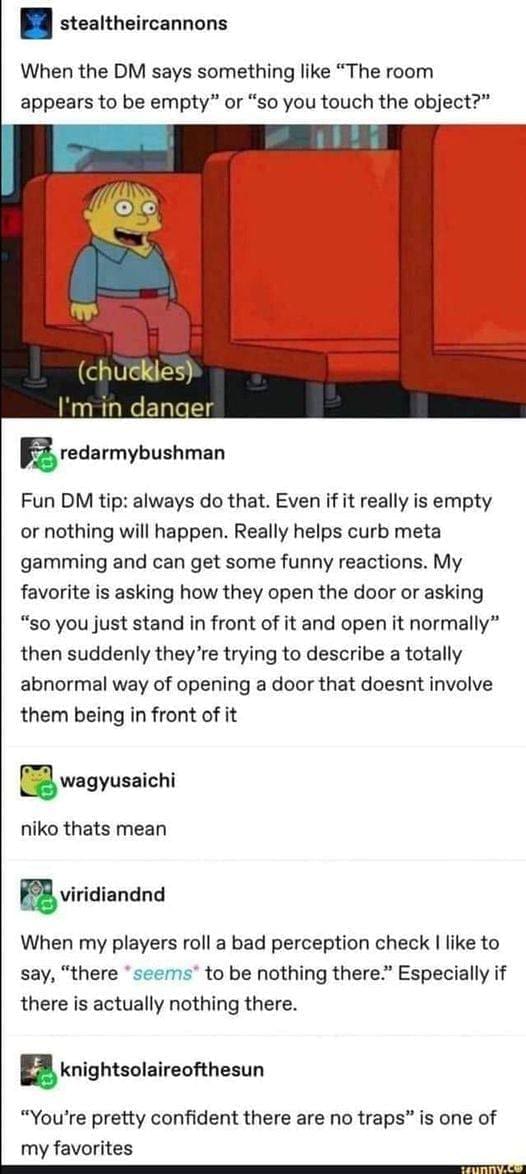 D&D memes When the DM says something like "The room appears to be empty" or "so you touch the object?" Fun DM tip: always do that. Even if it really is empty or nothing will happen. Really helps curb meta gamming and can get some funny reactions. My favorite is asking how they open the door or asking "so you just stand in front of it and open it normally" then suddenly they're trying to describe a totally abnormal way of opening a door that doesnt involve them being in front of it