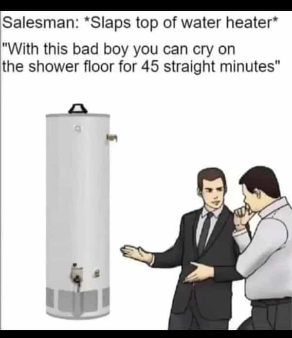 depressing memes Salesman: *Slaps top of water heater* *With this bad boy you can cry on the shower floor for 45 straight minutes"