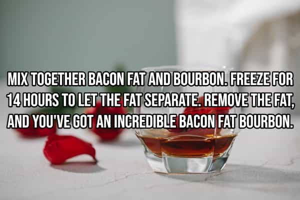 drinking hacks MIX TOGETHER BACON FAT AND BOURBON. FREEZE FOR 14 HOURS TO LET THE FAT SEPARATE. REMOVE THE FAT, AND YOU'VE GOT AN INGREDIBLE BACON FAT BOURBON.