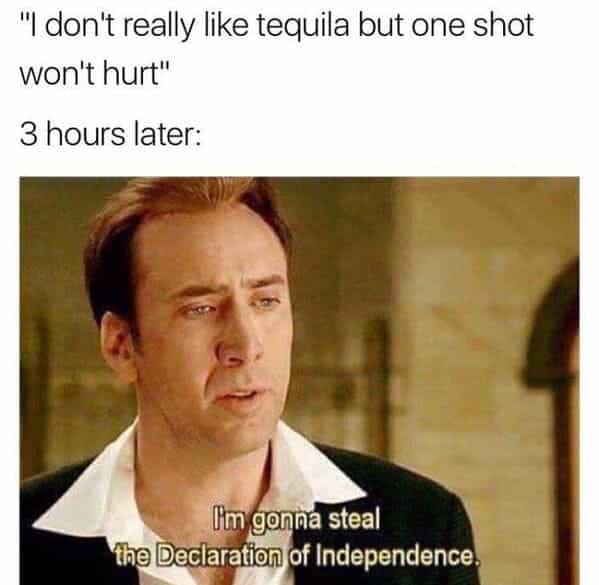 drinking meme "I don't really like tequila but one shot won't hurt" 3 hours later: Im gonna steal the Declaration of Independence,