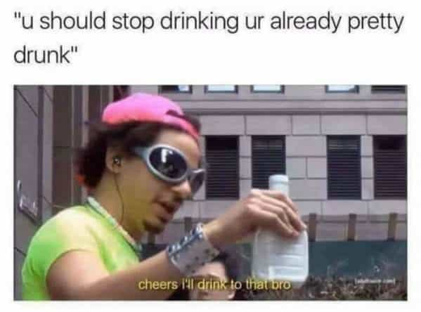 drinking meme "u should stop drinking ur already pretty drunk" cheers I drink to that bro