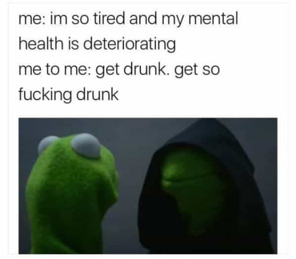 drinking meme me: im so tired and my mental health is deteriorating me to me: get drunk. get so fucking drunk