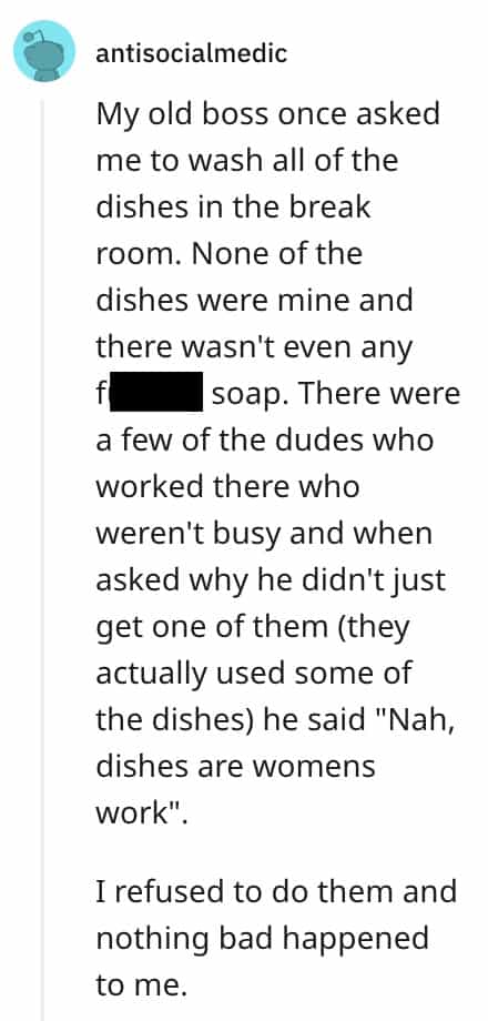 dumbest bosses My old boss once asked me to wash all of the dishes in the break room. None of the dishes were mine and there wasn't even any soap. There were a few of the dudes who worked there who weren't busy and when asked why he didn't just get one of them (they actually used some of the dishes) he said "Nah, dishes are womens work". I refused to do them and nothing bad happened to me.