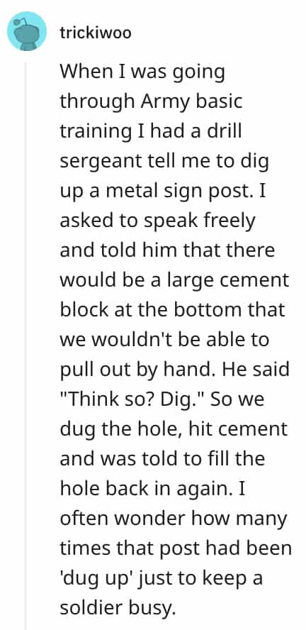 dumbest bosses When I was going through Army basic training Ihad a drill sergeant tell me to dig up a metal sign post. I asked to speak freely and told him that there would be a large cement block at the bottom that we wouldn't be able to pull out by hand. He said "Think so? Dig." So we dug the hole, hit cement and was told to fill the hole back in again. I often wonder how many times that post had been 'dug up' just to keep a soldier busy.