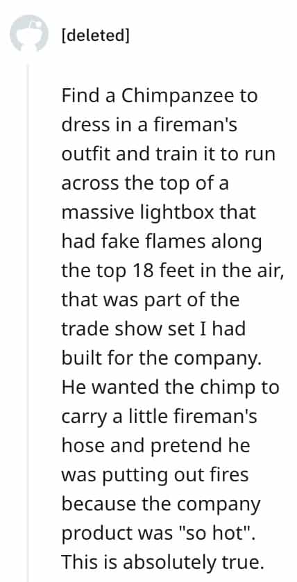 dumbest bosses Find a Chimpanzee to dress in a fireman's outfit and train it to run across the top of a massive lightbox that had fake flames along the top 18 feet in the air, that was part of the trade show set I had built for the company. He wanted the chimp to carry a little fireman's hose and pretend he was putting out fires because the company product was "so hot". This is absolutely true.