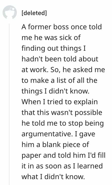 dumbest bosses A former boss once told me he was sick of finding out things I hadn't been told about at work. So, he asked me to make a list of all the things I didn't know. When I tried to explain that this wasn't possible he told me to stop being argumentative. I gave him a blank piece of paper and told him I'd fill it in as soon as I learned what I didn't know.