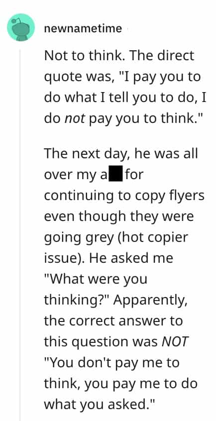 dumbest bosses Not to think. The direct quote was, "I pay you to do what I tell you to do, I do not pay you to think." The next day, he was all over my alfor continuing to copy flyers even though they were going grey (hot copier issue). He asked me "What were you thinking?" Apparently, the correct answer to this question was NOT "You don't pay me to think, you pay me to do what you asked."