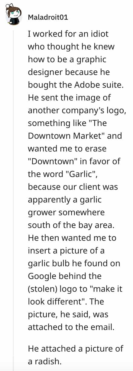 dumbest bosses I worked for an idiot who thought he knew how to be a graphic designer because he bought the Adobe suite. He sent the image of another company's logo, something like "The Downtown Market" and wanted me to erase "Downtown" in favor of the word "Garlic", because our client was apparently a garlic grower somewhere south of the bay area. He then wanted me to insert a picture of a garlic bulb he found on Google behind the (stolen) logo to "make it look different". The picture, he said, was attached to the email. He attached a picture of a radish.