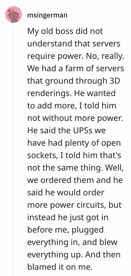 dumbest bosses My old boss did not understand that servers require power. No, really. We had a farm of servers that ground through 3D renderings. He wanted to add more, I told him not without more power. He said the UPSs we have had plenty of open sockets, I told him that's not the same thing. Well, we ordered them and he said he would order more power circuits, but instead he just got in before me, plugged everything in, and blew everything up. And then blamed it on me.