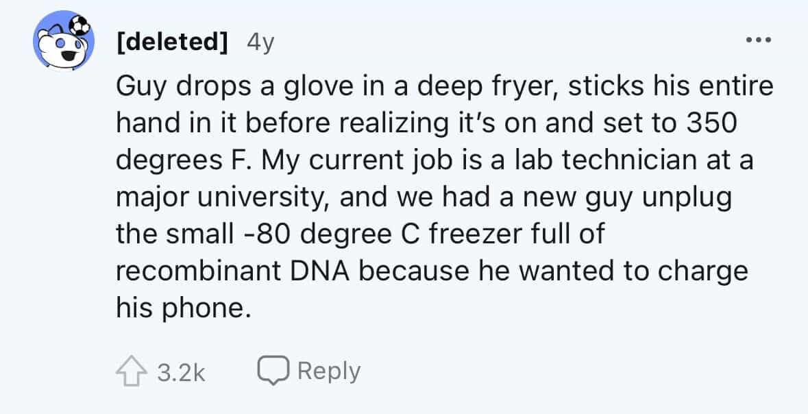 employees confess Guy drops a glove in a deep fryer, sticks his entire hand in it before realizing it's on and set to 350 degrees F. My current job is a lab technician at a major university, and we had a new guy unplug the small -80 degree C freezer full of recombinant DNA because he wanted to charge his phone.