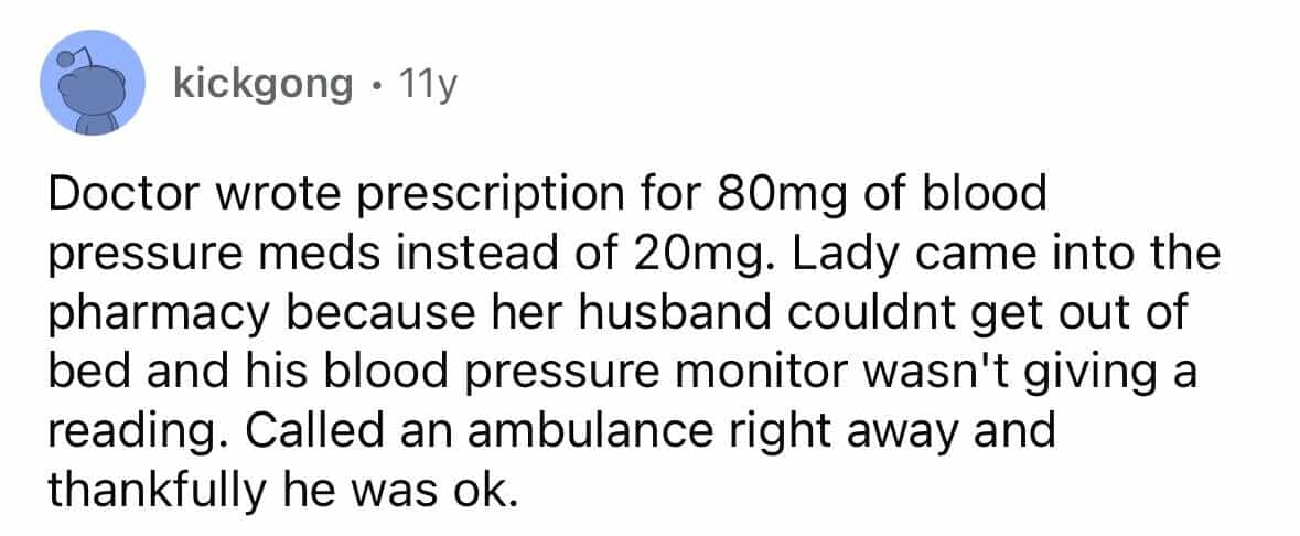 employees confess Doctor wrote prescription for 80mg of blood pressure meds instead of 20mg. Lady came into the pharmacy because her husband couldnt get out of bed and his blood pressure monitor wasn't giving a reading. Called an ambulance right away and thankfully he was ok.