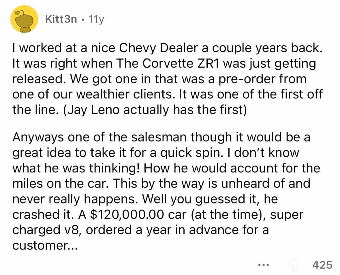 employees confess I worked at a nice Chevy Dealer a couple years back. It was right when The Corvette ZR1 was just getting released. We got one in that was a pre-order from one of our wealthier clients. It was one of the first off the line. (Jay Leno actually has the first) Anyways one of the salesman though it would be a great idea to take it for a quick spin. I don't know what he was thinking! How he would account for the miles on the car. This by the way is unheard of and never really happens. Well you guessed it, he crashed it. A $120,000.00 car (at the time), super charged v8, ordered a year in advance for a customer..
