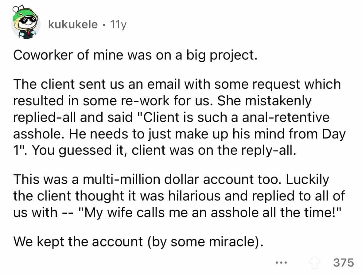 employees confess Coworker of mine was on a big project. The client sent us an email with some request which resulted in some re-work for us. She mistakenly replied-all and said "Client is such a anal-retentive asshole. He needs to just make up his mind from Day 1". You guessed it, client was on the reply-all. This was a multi-million dollar account too. Luckily the client thought it was hilarious and replied to all of us with - - "My wife calls me an asshole all the time!" We kept the account (by some miracle).