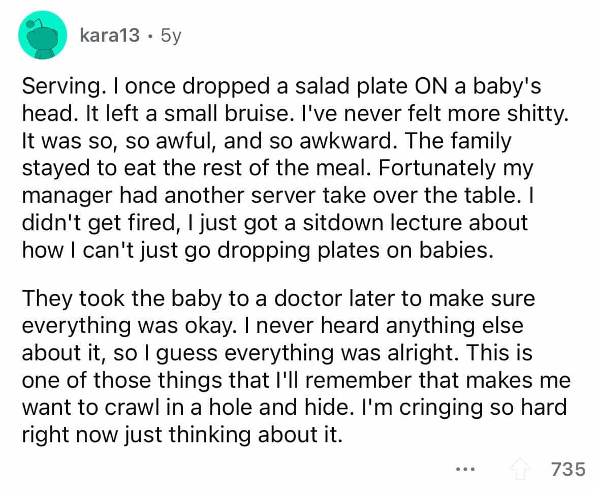 employees confess Serving. I once dropped a salad plate ON a baby's head. It left a small bruise. I've never felt more shitty. It was so, so awful, and so awkward. The family stayed to eat the rest of the meal. Fortunately my manager had another server take over the table. I didn't get fired, I just got a sitdown lecture about how I can't just go dropping plates on babies. They took the baby to a doctor later to make sure everything was okay. I never heard anything else about it, so I guess everything was alright. This is one of those things that I'll remember that makes me want to crawl in a hole and hide. I'm cringing so hard right now just thinking about it.
