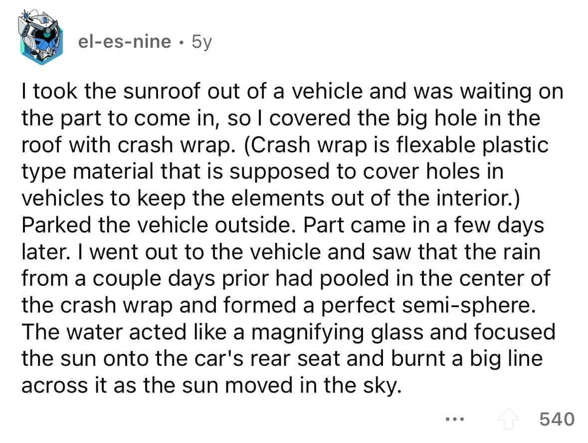 employees confess I took the sunroof out of a vehicle and was waiting on the part to come in, so I covered the big hole in the roof with crash wrap. (Crash wrap is flexable plastic type material that is supposed to cover holes in vehicles to keep the elements out of the interior.) Parked the vehicle outside. Part came in a few days later. I went out to the vehicle and saw that the rain from a couple days prior had pooled in the center of the crash wrap and formed a perfect semi-sphere. The water acted like a magnifying glass and focused the sun onto the car's rear seat and burnt a big line across it as the sun moved in the sky.