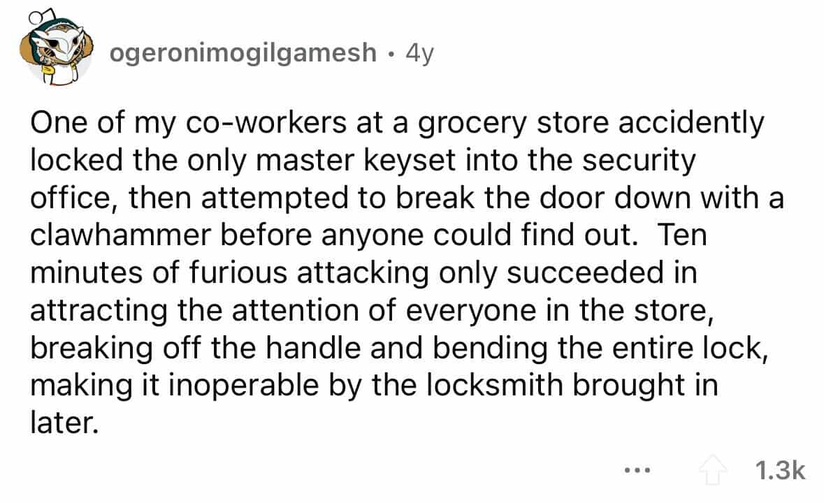 employees confess One of my co-workers at a grocery store accidently locked the only master keyset into the security office, then attempted to break the door down with a clawhammer before anyone could find out. Ten minutes of furious attacking only succeeded in attracting the attention of everyone in the store, breaking off the handle and bending the entire lock, making it inoperable by the locksmith brought in later.