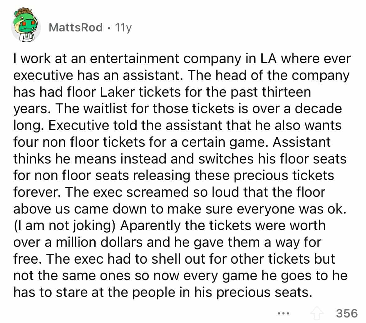 employees confess I work at an entertainment company in LA where ever executive has an assistant. The head of the company has had floor Laker tickets for the past thirteen years. The waitlist for those tickets is over a decade long. Executive told the assistant that he also wants four non floor tickets for a certain game. Assistant thinks he means instead and switches his floor seats for non floor seats releasing these precious tickets forever. The exec screamed so loud that the floor above us came down to make sure everyone was ok. (I am not joking) Aparently the tickets were worth over a million dollars and he gave them a way for free. The exec had to shell out for other tickets but not the same ones so now every game he goes to he has to stare at the people in his precious seats.