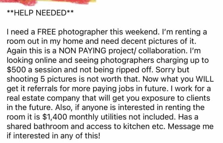 entitled people **HELP NEEDED** I need a FREE photographer this weekend. I'm renting a room out in my home and need decent pictures of it. Again this is a NON PAYING project/ collaboration. I'm looking online and seeing photographers charging up to $500 a session and not being ripped off. Sorry but shooting 5 pictures is not worth that. Now what you WILL get it referrals for more paying jobs in future. I work for a real estate company that will get you exposure to clients in the future. Also, if anyone is interested in renting the room it is $1,400 monthly utilities not included. Has a shared bathroom and access to kitchen etc. Message me if interested in any of this!