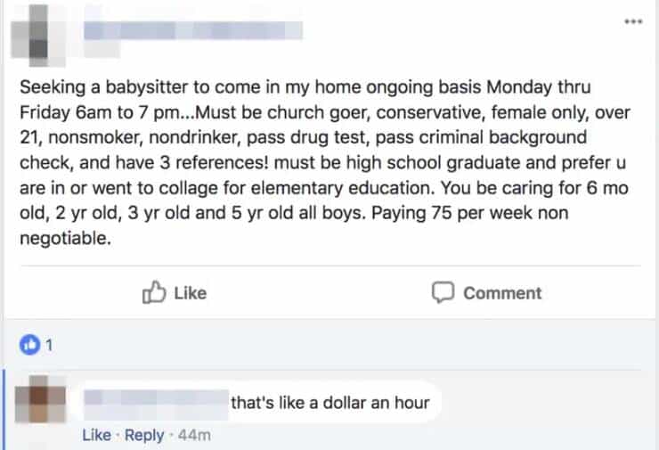 entitled people Seeking a babysitter to come in my home ongoing basis Monday thru Friday 6am to 7 pm...Must be church goer, conservative, female only, over 21, nonsmoker, nondrinker, pass drug test, pass criminal background check, and have 3 references! must be high school graduate and prefer u are in or went to collage for elementary education. You be caring for 6 mo old, 2 yr old, 3 yr old and 5 yr old all boys. Paying 75 per week non negotiable.