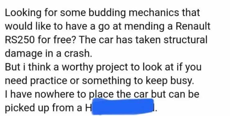 entitled people Looking for some budding mechanics that would like to have a go at mending a Renault RS250 for free? The car has taken structural damage in a crash. But i think a worthy project to look at if you need practice or something to keep busy. I have nowhere to place the car but can be picked up from a