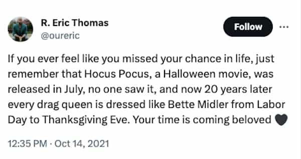 funny halloween tweets If you ever feel like you missed your chance in life, just remember that Hocus Pocus, a Halloween movie, was released in July, no one saw it, and now 20 years later every drag queen is dressed like Bette Midler from Labor Day to Thanksgiving Eve. Your time is coming beloved