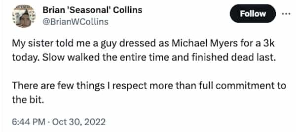 funny halloween tweets My sister told me a guy dressed as Michael Myers for a 3k today. Slow walked the entire time and finished dead last. There are few things I respect more than full commitment to the bit.