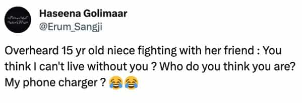 funny overheard conversations Overheard 15 yr old niece fighting with her friend: You think I can't live without you ? Who do you think you are? My phone charger?