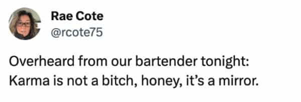 funny overheard conversations Overheard from our bartender tonight: Karma is not a bitch, honey, it's a mirror.