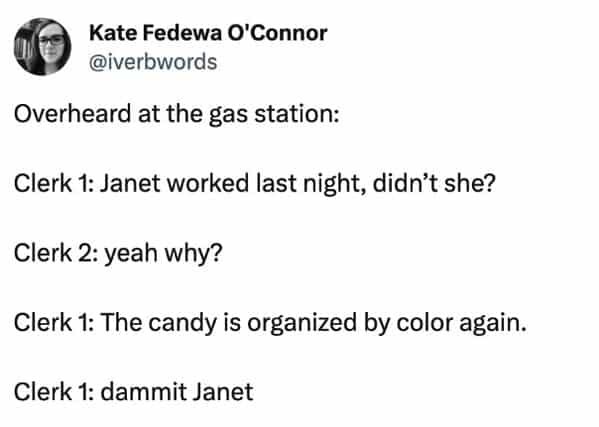 funny overheard conversations Overheard at the gas station: Clerk 1: Janet worked last night, didn't she? Clerk 2: yeah why? Clerk 1: The candy is organized by color again. Clerk 1: dammit Janet
