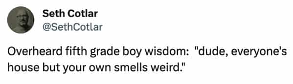 funny overheard conversations Overheard fifth grade boy wisdom: "dude, everyone's house but your own smells weird."