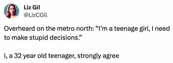 funny overheard conversations Overheard on the metro north: "I'm a teenage girl, I need to make stupid decisions." I, a 32 year old teenager, strongly agree