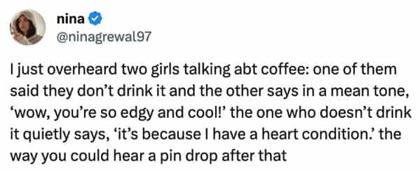 funny overheard conversations just overheard two girls talking at coffee: one of them said they don't drink it and the other says in a mean tone, 'wow, you're so edgy and cool!' the one who doesn't drink it quietly says, 'it's because I have a heart condition? the way you could hear a pin drop after that