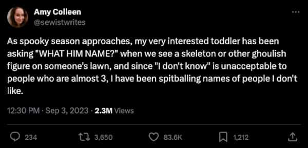 funny parenting tweets As spooky season approaches, my very interested toddler has been asking "WHAT HIM NAME?" when we see a skeleton or other ghoulish figure on someone's lawn, and since "I don't know" is unacceptable to people who are almost 3, I have been spitballing names of people I don't like.