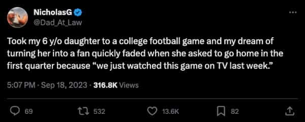 funny parenting tweets Took my 6 y/o daughter to a college football game and my dream of turning her into a fan quickly faded when she asked to go home in the first quarter because "we just watched this game on TV last week."