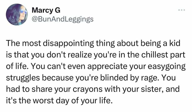 The most disappointing thing about being a kid is that you don't realize you're in the chillest part of life. You can't even appreciate your easygoing struggles because you're blinded by rage. You had to share your crayons with your sister, and it's the worst day of your life.