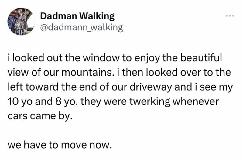 ¡looked out the window to enjoy the beautiful view of our mountains. i then looked over to the left toward the end of our driveway and i see my 10 yo and 8 yo. they were twerking whenever cars came by. we have to move now.