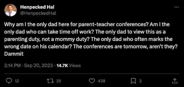 funny parenting tweets Why am I the only dad here for parent-teacher conferences? Am I the only dad who can take time off work? The only dad to view this as a parenting duty, not a mommy duty? The only dad who often marks the wrong date on his calendar? The conferences are tomorrow, aren't they? Dammit
