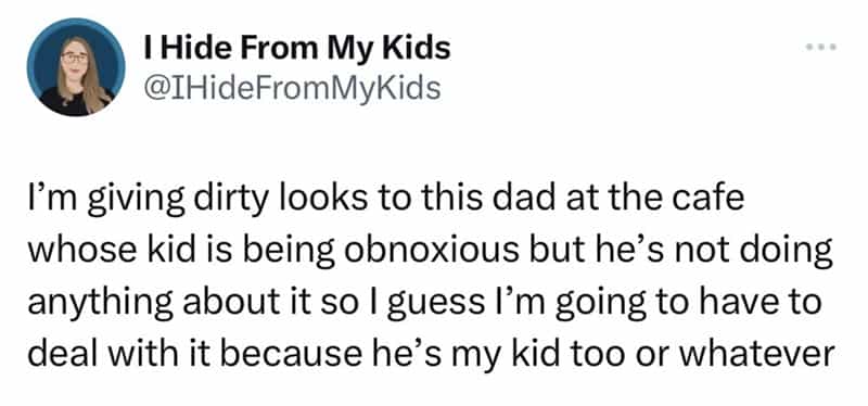 I'm giving dirty looks to this dad at the cafe whose kid is being obnoxious but he's not doing anything about it so I guess I'm going to have to deal with it because he's my kid too or whatever