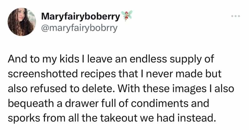 And to my kids I leave an endless supply of screenshotted recipes that I never made but also refused to delete. With these images I also bequeath a drawer full of condiments and sporks from all the takeout we had instead.