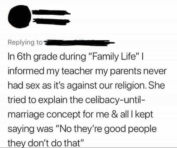 funny teacher student the teacher In 6th grade during "Family Life" I informed my teacher my parents never had sex as it's against our religion. She tried to explain the celibacy-until-marriage concept for me & all I kept saying was "No they're good people they don't do that"