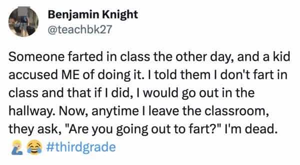 funny teacher student Someone farted in class the other day, and a kid accused ME of doing it. I told them I don't fart in class and that if I did, I would go out in the hallway. Now, anytime I leave the classroom, they ask, "Are you going out to fart?" I'm dead.