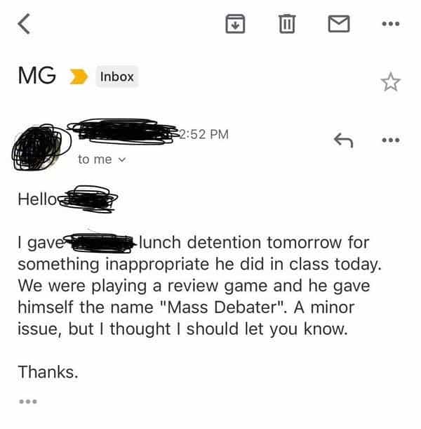 funny teacher student I gave - lunch detention tomorrow for something inappropriate he did in class today. We were playing a review game and he gave himself the name "Mass Debater". A minor issue, but I thought I should let you know.