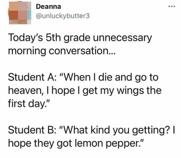 funny teacher student Today's 5th grade unnecessary morning conversation…. Student A: "When I die and go to heaven, I hope I get my wings the first day." Student B: "What kind you getting? I hope they got lemon pepper."
