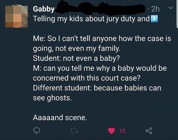 funny teacher student Telling my kids about jury duty and I Me: So I can't tell anyone how the case is going, not even my family. Student: not even a baby? M: can you tell me why a baby would be concerned with this court case? Different student: because babies can see ghosts. Aaaaand scene.