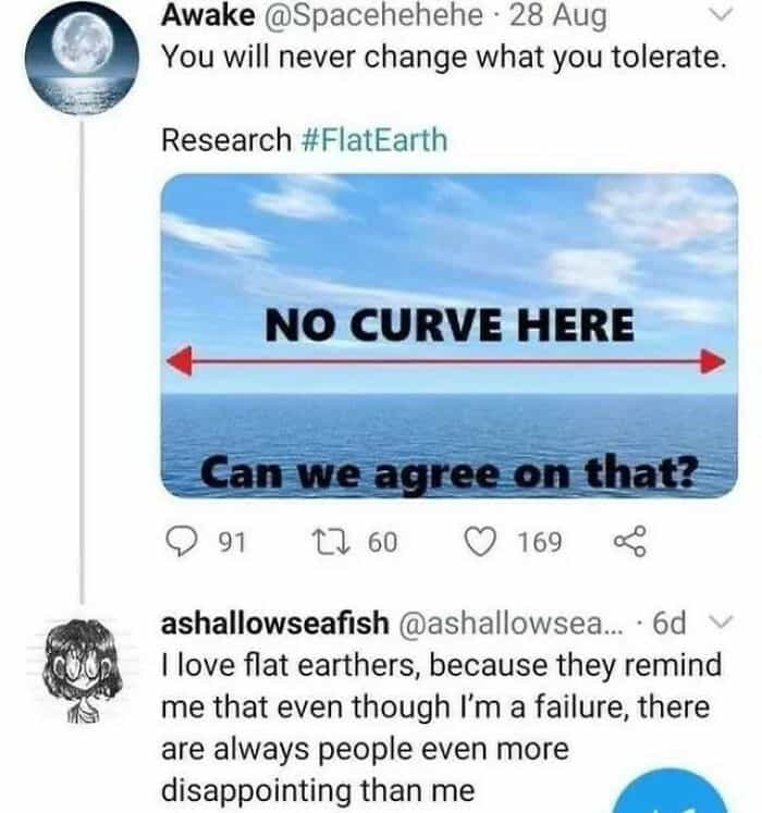 geography fails Awake @Spacehehehe • 28 Aug You will never change what you tolerate. Research #FlatEarth NO CURVE HERE Can we agree on that? © 91 17 60 ( 169 ashallowseafish @ashallowsea... • 6d I love flat earthers, because they remind me that even though I'm a failure, there are always people even more disappointing than me