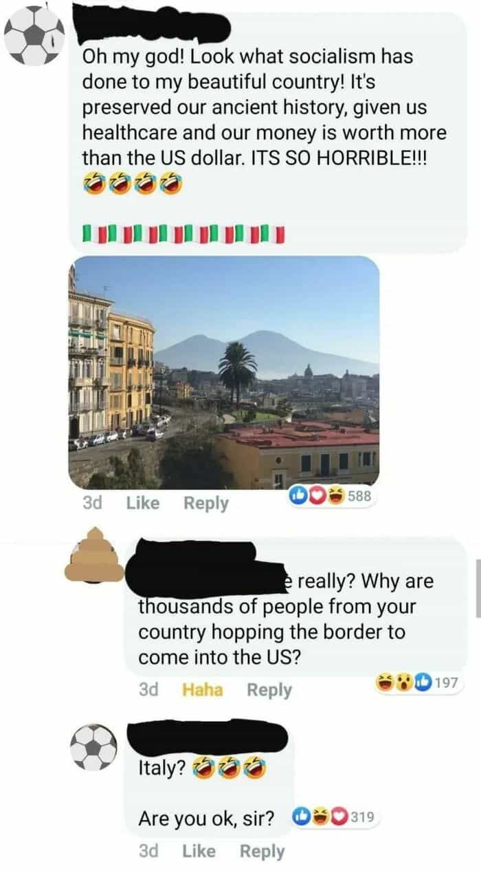 geography fails Oh my god! Look what socialism has done to my beautiful country! It's preserved our ancient history, given us healthcare and our money is worth more than the US dollar. ITS SO HORRIBLE!!! really? Why are thousands of people from your country hopping the border to come into the US?